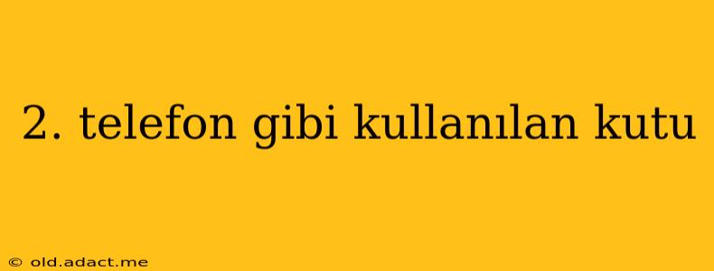 2. telefon gibi kullanılan kutu