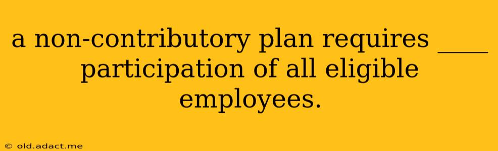 a non-contributory plan requires ____ participation of all eligible employees.