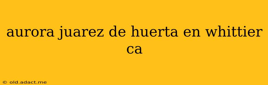 aurora juarez de huerta en whittier ca