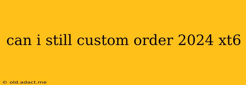 can i still custom order 2024 xt6