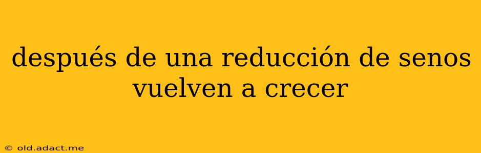 después de una reducción de senos vuelven a crecer