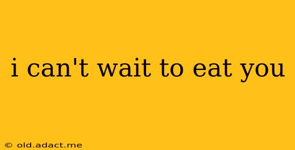 i can't wait to eat you i can't wait to eat you