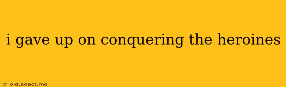 i gave up on conquering the heroines