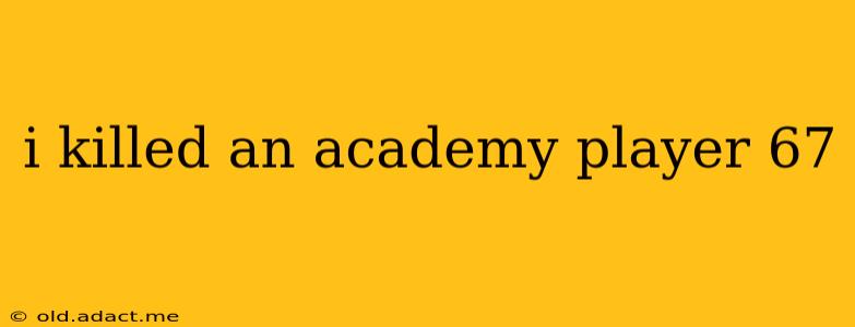 i killed an academy player 67 i killed an academy player 67