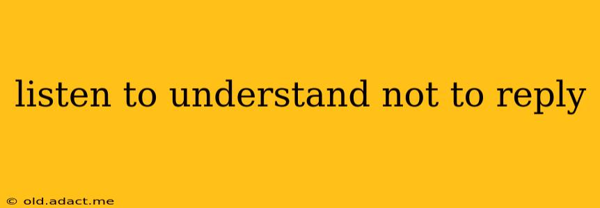 listen to understand not to reply