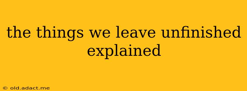 the things we leave unfinished explained