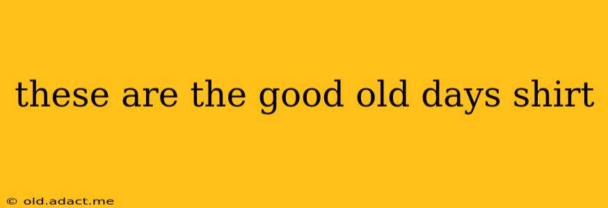 these are the good old days shirt